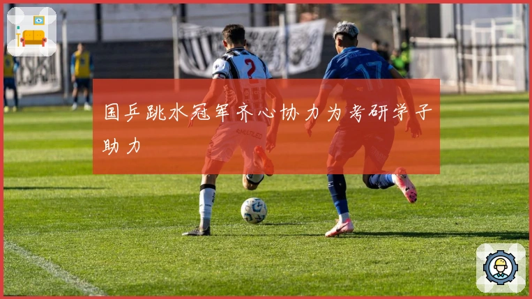 国乒跳水冠军齐心协力为考研学子助力