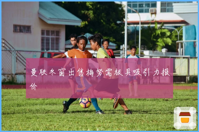 曼联冬窗出售梅努需极具吸引力报价