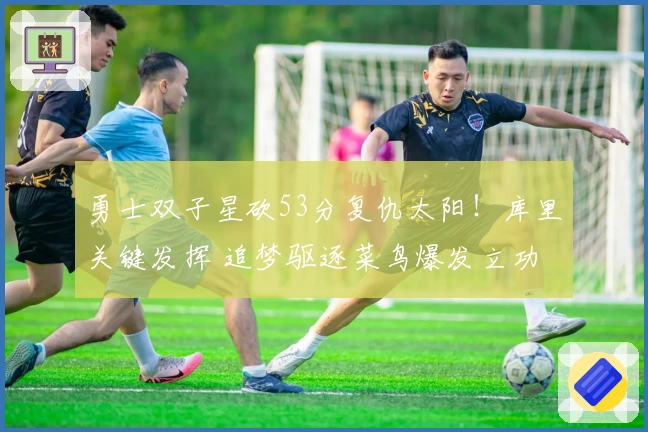 勇士双子星砍53分复仇太阳！库里关键发挥 追梦驱逐菜鸟爆发立功