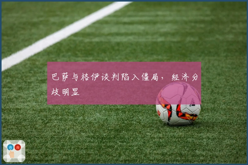 巴萨与格伊谈判陷入僵局，经济分歧明显