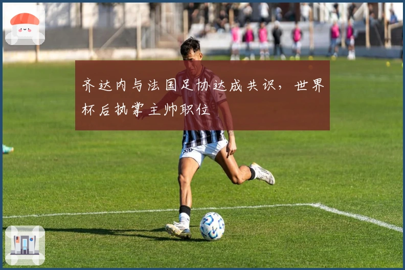 齐达内与法国足协达成共识，世界杯后执掌主帅职位