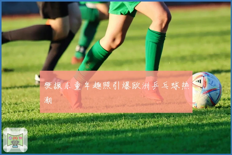 樊振东童年趣照引爆欧洲乒乓球热潮