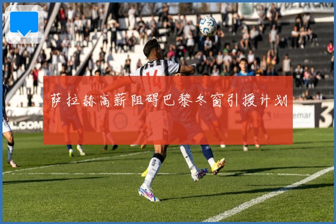 萨拉赫高薪阻碍巴黎冬窗引援计划